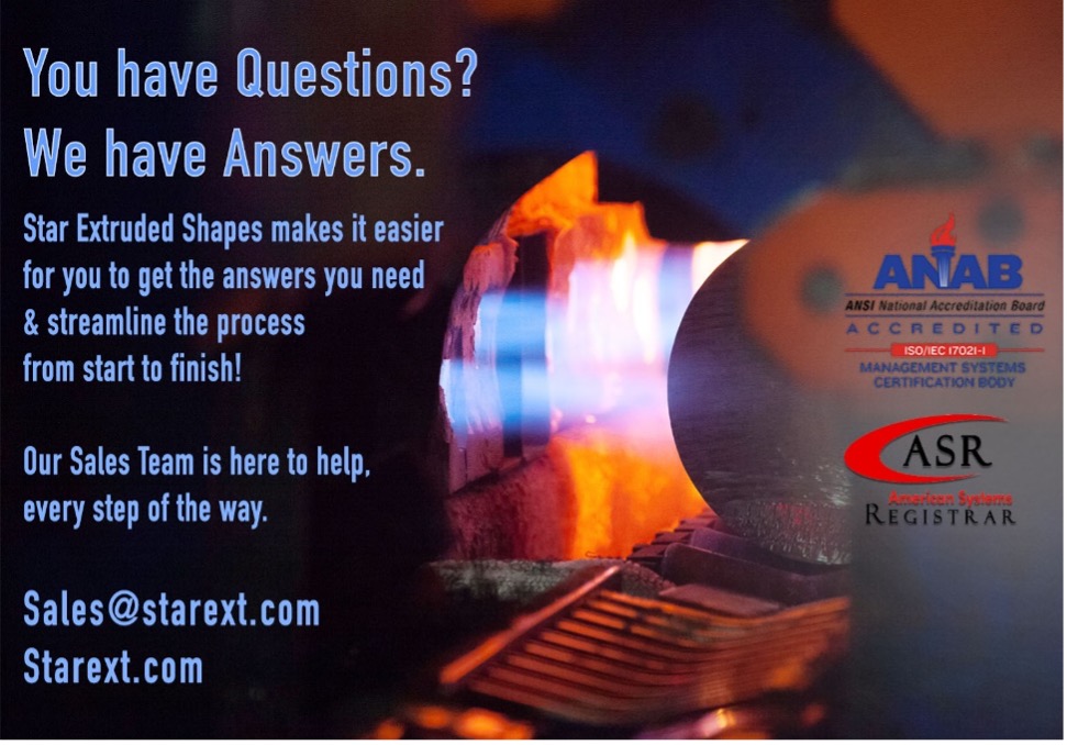 Background of the image is a cylindrical tube of billet being moved into a press with flames. On top of the image on the left side is light blue text that reads “You have Questions? We have Answers. Star Extruded Shapes makes it easier for you to get the answers you need & streamline the process from start to finish! Our Sales Team is here to help, every step of the way. Sales@starext.com starext.com.” On the right side are the ANAB/IATF and ASR certification logos.