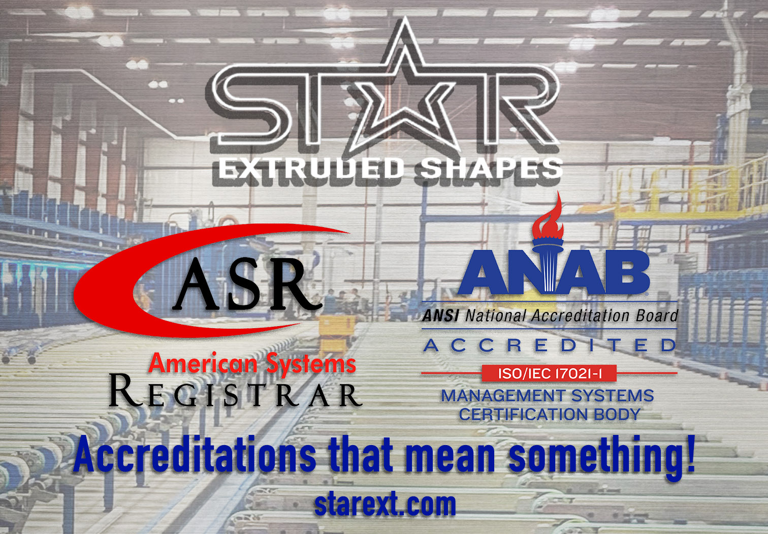 A background picture of the entire aluminum extrusion press line in the Star Extruded Shapes facility. Imposed on the picture is text and logos. The top center has the Star Extruded Shapes logo. Below the logo are two certification logos. On the left is the American Systems Registrar (ASR) logo. On the right is the ANAB, ANSI ISO certification logo. Below that is blue text that reads “Accreditations that mean something! starext.com”.